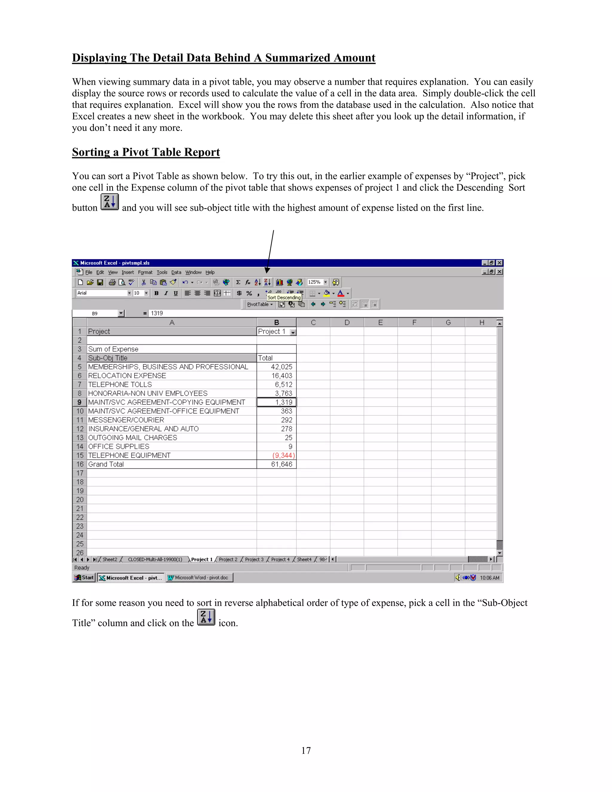 Displaying The Detail Data Behind A Summarized Amount
When viewing summary data in a pivot table, you may observe a number that requires explanation. You can easily
display the source rows or records used to calculate the value of a cell in the data area. Simply double-click the cell
that requires explanation. Excel will show you the rows from the database used in the calculation. Also notice that
Excel creates a new sheet in the workbook. You may delete this sheet after you look up the detail information, if
you don’t need it any more.

Sorting a Pivot Table Report
You can sort a Pivot Table as shown below. To try this out, in the earlier example of expenses by “Project”, pick
one cell in the Expense column of the pivot table that shows expenses of project 1 and click the Descending Sort
button

and you will see sub-object title with the highest amount of expense listed on the first line.

If for some reason you need to sort in reverse alphabetical order of type of expense, pick a cell in the “Sub-Object
Title” column and click on the

icon.

17

 