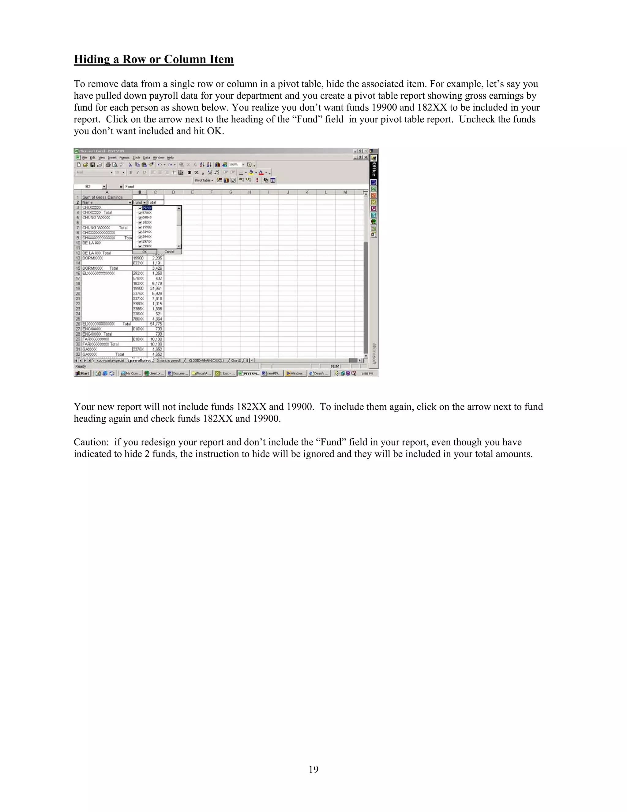 Hiding a Row or Column Item
To remove data from a single row or column in a pivot table, hide the associated item. For example, let’s say you
have pulled down payroll data for your department and you create a pivot table report showing gross earnings by
fund for each person as shown below. You realize you don’t want funds 19900 and 182XX to be included in your
report. Click on the arrow next to the heading of the “Fund” field in your pivot table report. Uncheck the funds
you don’t want included and hit OK.

Your new report will not include funds 182XX and 19900. To include them again, click on the arrow next to fund
heading again and check funds 182XX and 19900.
Caution: if you redesign your report and don’t include the “Fund” field in your report, even though you have
indicated to hide 2 funds, the instruction to hide will be ignored and they will be included in your total amounts.

19

 
