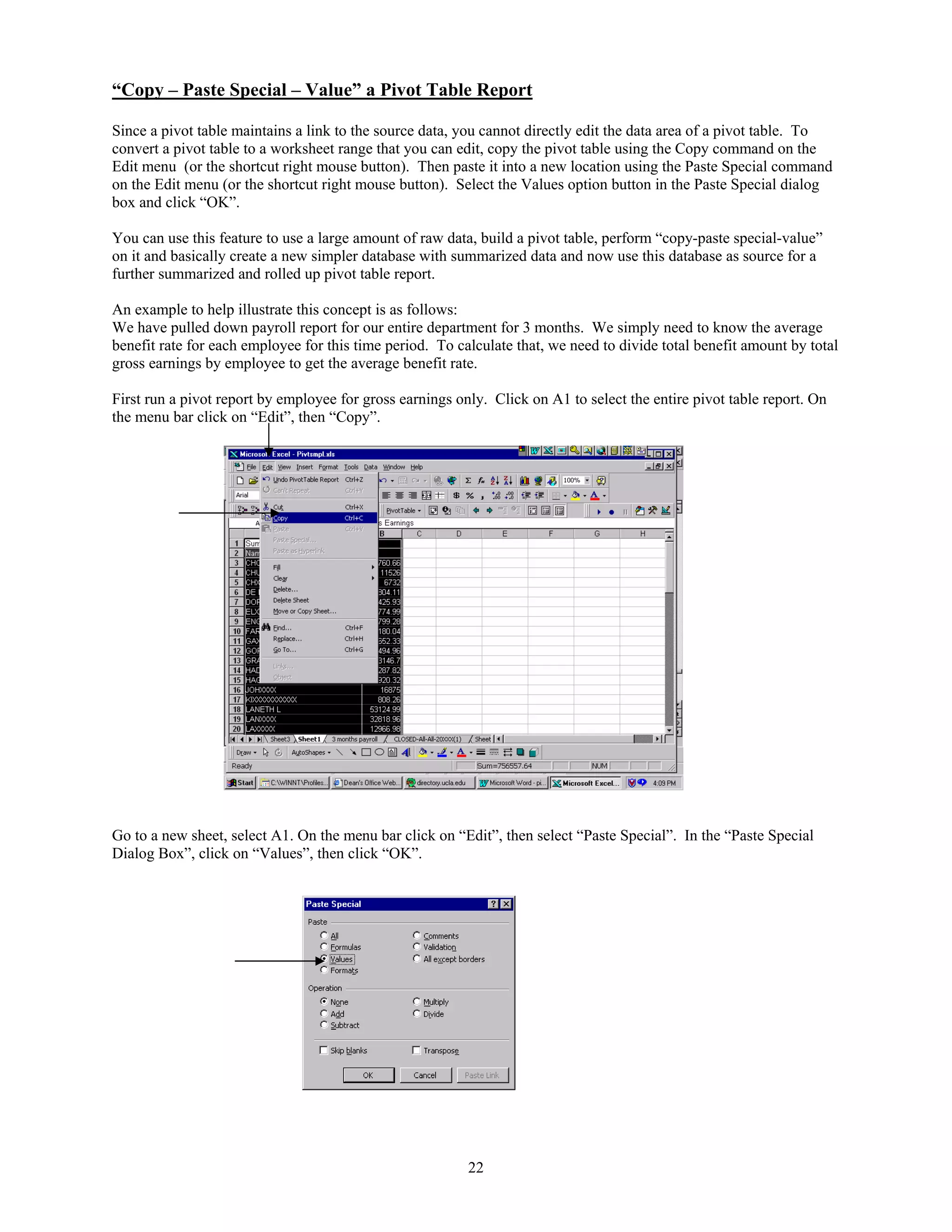 “Copy – Paste Special – Value” a Pivot Table Report
Since a pivot table maintains a link to the source data, you cannot directly edit the data area of a pivot table. To
convert a pivot table to a worksheet range that you can edit, copy the pivot table using the Copy command on the
Edit menu (or the shortcut right mouse button). Then paste it into a new location using the Paste Special command
on the Edit menu (or the shortcut right mouse button). Select the Values option button in the Paste Special dialog
box and click “OK”.
You can use this feature to use a large amount of raw data, build a pivot table, perform “copy-paste special-value”
on it and basically create a new simpler database with summarized data and now use this database as source for a
further summarized and rolled up pivot table report.
An example to help illustrate this concept is as follows:
We have pulled down payroll report for our entire department for 3 months. We simply need to know the average
benefit rate for each employee for this time period. To calculate that, we need to divide total benefit amount by total
gross earnings by employee to get the average benefit rate.
First run a pivot report by employee for gross earnings only. Click on A1 to select the entire pivot table report. On
the menu bar click on “Edit”, then “Copy”.

Go to a new sheet, select A1. On the menu bar click on “Edit”, then select “Paste Special”. In the “Paste Special
Dialog Box”, click on “Values”, then click “OK”.

22

 