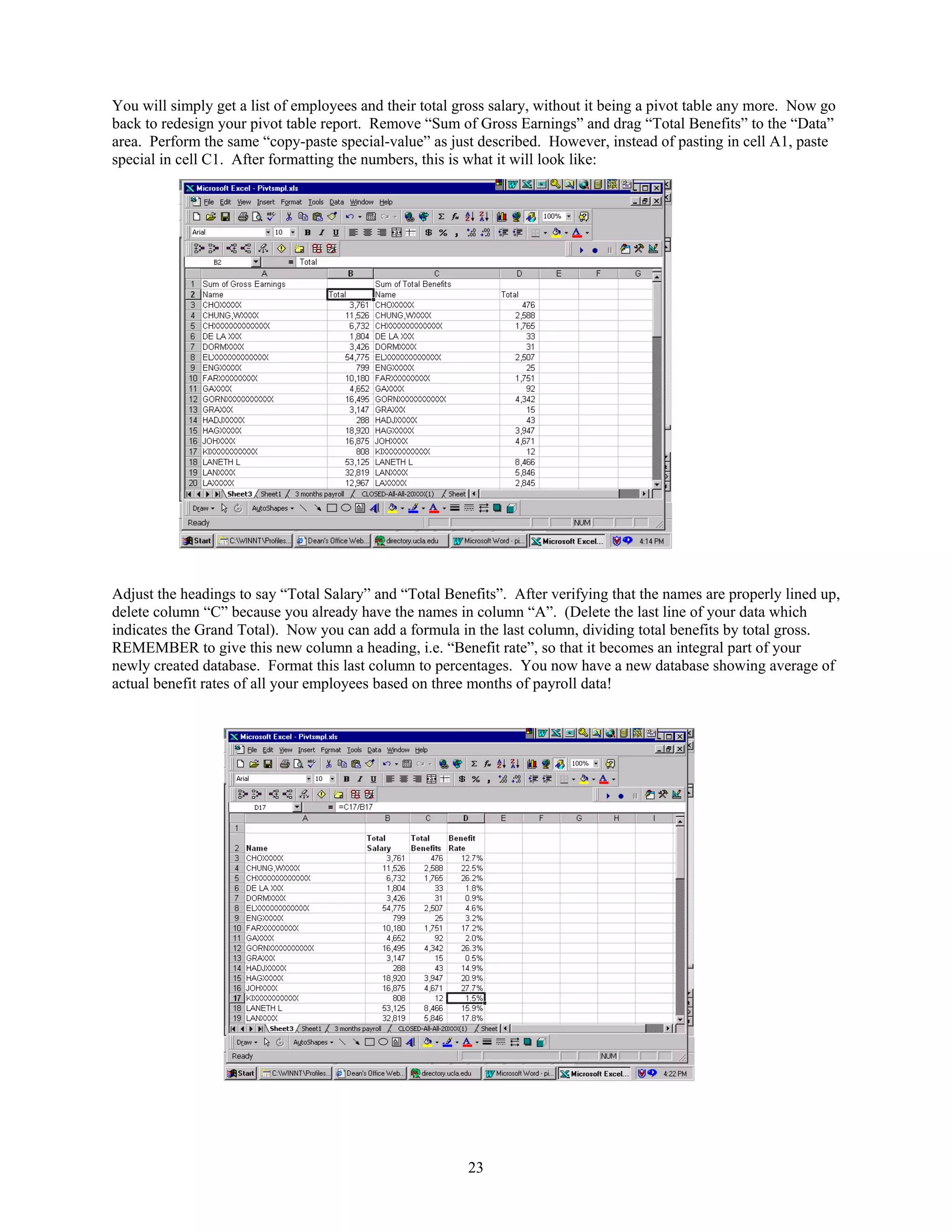 You will simply get a list of employees and their total gross salary, without it being a pivot table any more. Now go
back to redesign your pivot table report. Remove “Sum of Gross Earnings” and drag “Total Benefits” to the “Data”
area. Perform the same “copy-paste special-value” as just described. However, instead of pasting in cell A1, paste
special in cell C1. After formatting the numbers, this is what it will look like:

Adjust the headings to say “Total Salary” and “Total Benefits”. After verifying that the names are properly lined up,
delete column “C” because you already have the names in column “A”. (Delete the last line of your data which
indicates the Grand Total). Now you can add a formula in the last column, dividing total benefits by total gross.
REMEMBER to give this new column a heading, i.e. “Benefit rate”, so that it becomes an integral part of your
newly created database. Format this last column to percentages. You now have a new database showing average of
actual benefit rates of all your employees based on three months of payroll data!

23

 