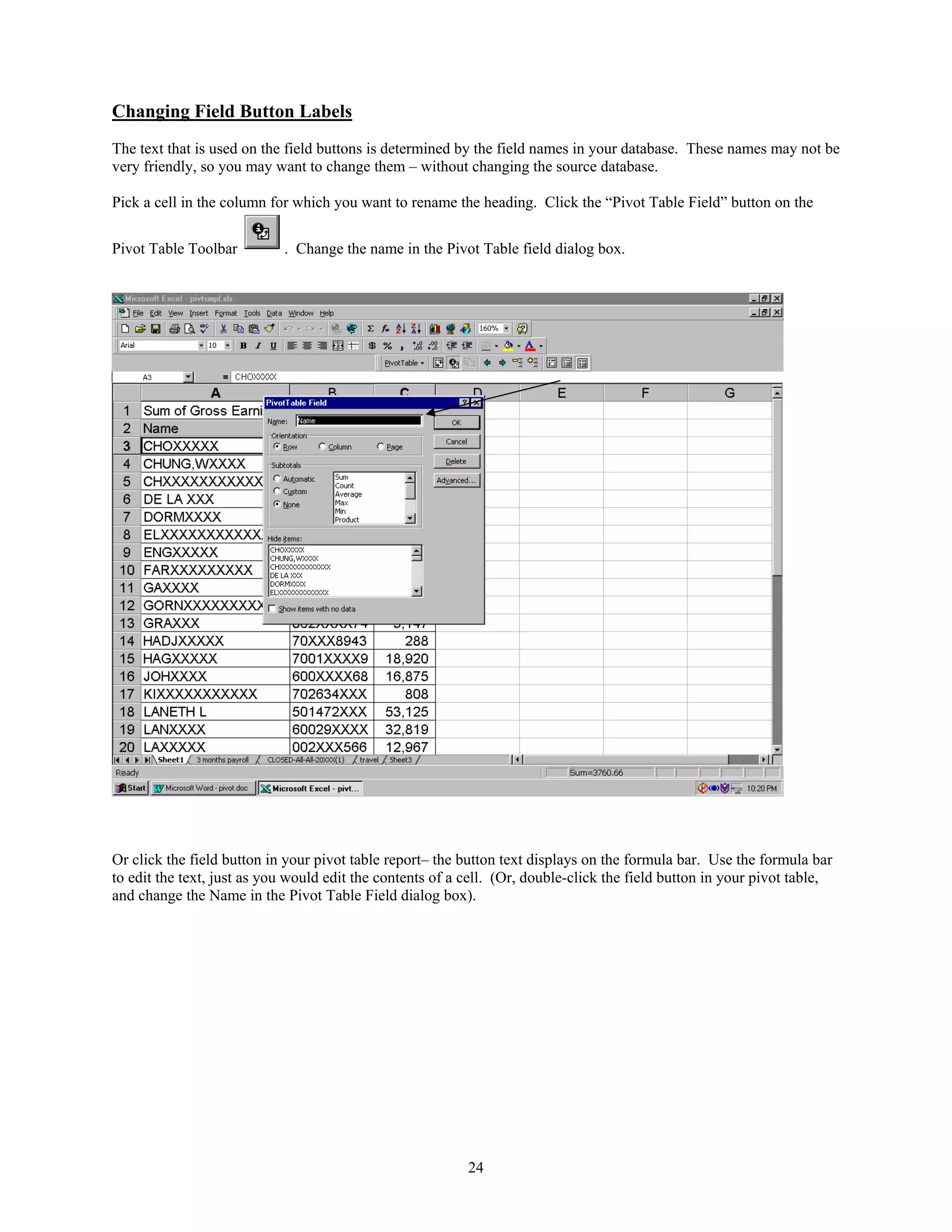 Changing Field Button Labels
The text that is used on the field buttons is determined by the field names in your database. These names may not be
very friendly, so you may want to change them – without changing the source database.
Pick a cell in the column for which you want to rename the heading. Click the “Pivot Table Field” button on the
Pivot Table Toolbar

. Change the name in the Pivot Table field dialog box.

Or click the field button in your pivot table report– the button text displays on the formula bar. Use the formula bar
to edit the text, just as you would edit the contents of a cell. (Or, double-click the field button in your pivot table,
and change the Name in the Pivot Table Field dialog box).

24

 