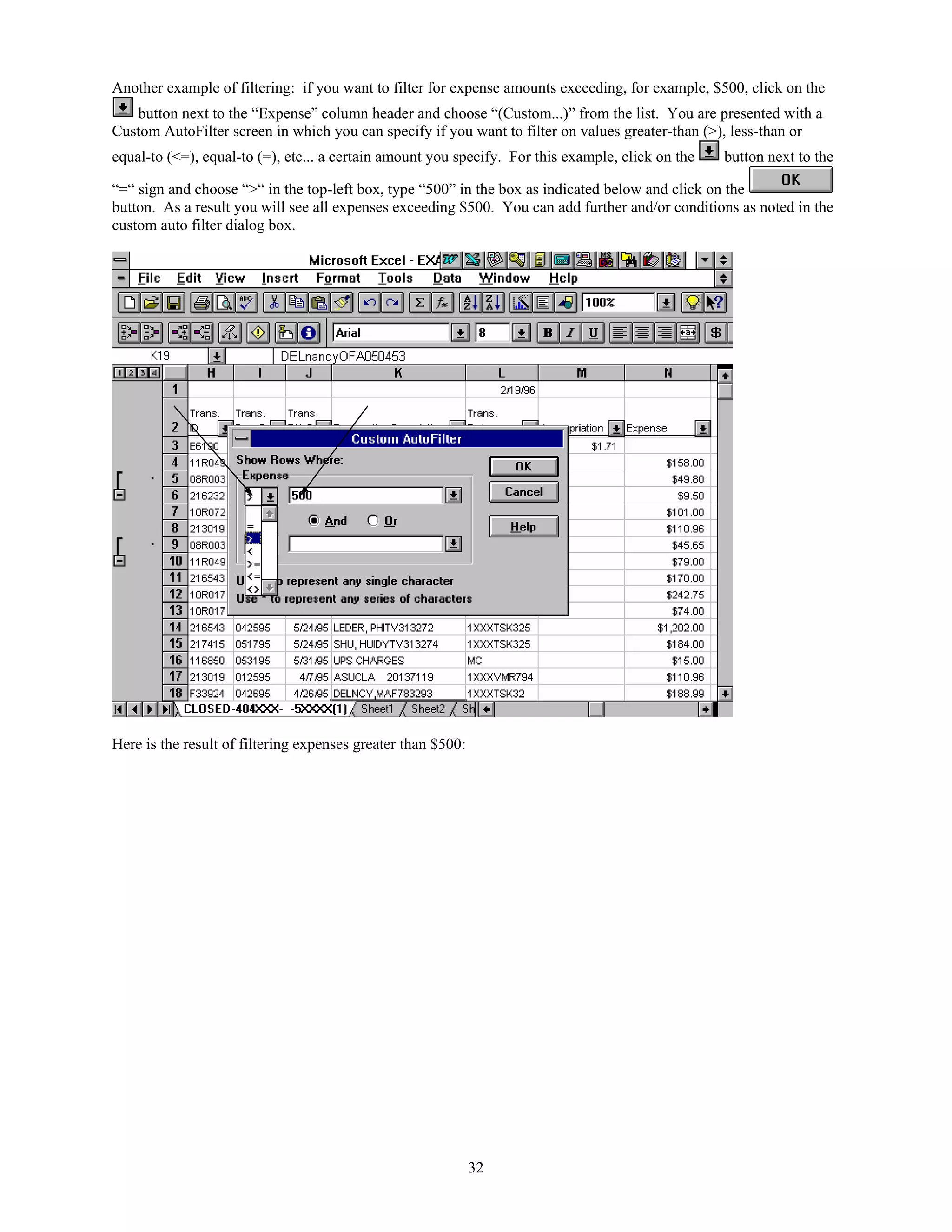 Another example of filtering: if you want to filter for expense amounts exceeding, for example, $500, click on the
button next to the “Expense” column header and choose “(Custom...)” from the list. You are presented with a
Custom AutoFilter screen in which you can specify if you want to filter on values greater-than (>), less-than or
equal-to (<=), equal-to (=), etc... a certain amount you specify. For this example, click on the

button next to the

“=“ sign and choose “>“ in the top-left box, type “500” in the box as indicated below and click on the
button. As a result you will see all expenses exceeding $500. You can add further and/or conditions as noted in the
custom auto filter dialog box.

Here is the result of filtering expenses greater than $500:

32

 