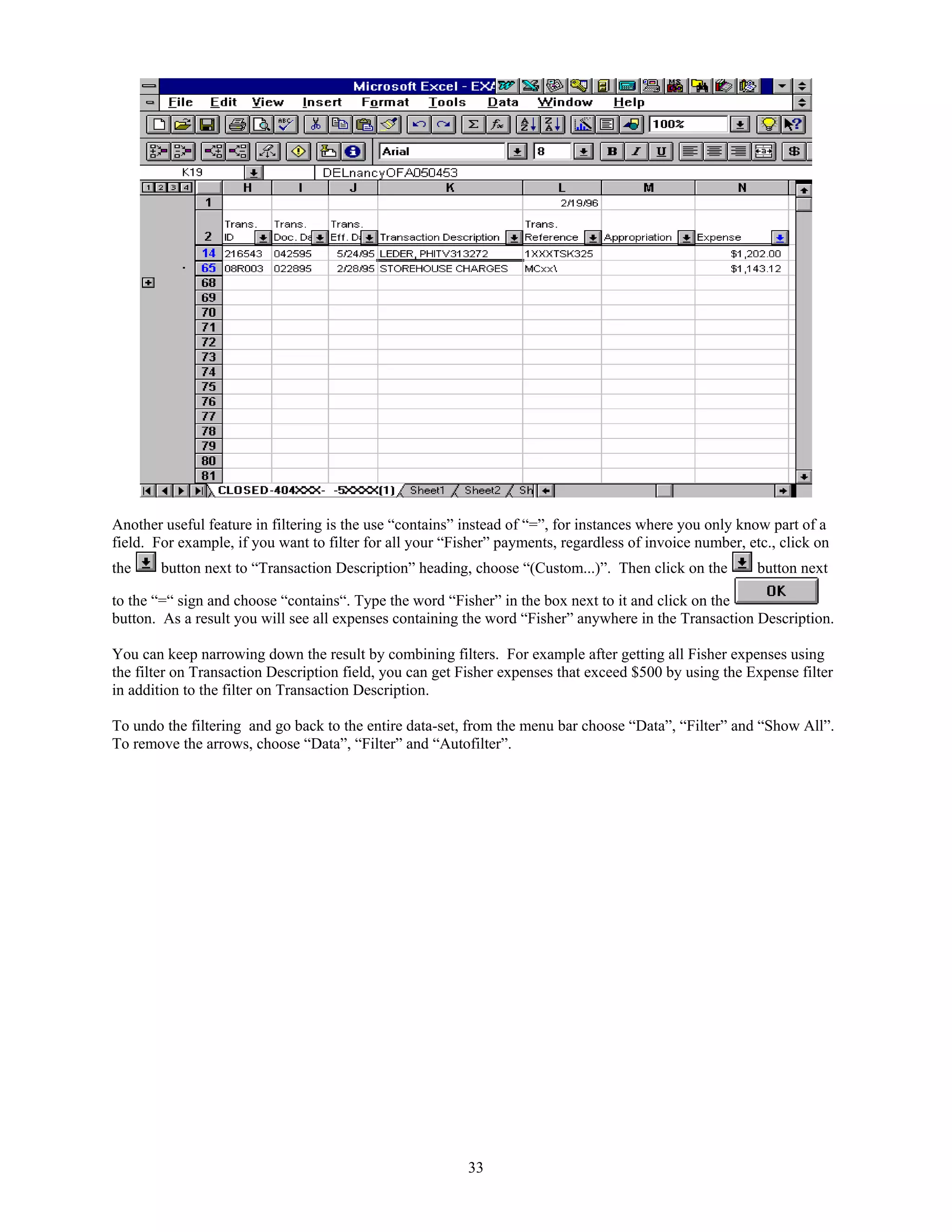 Another useful feature in filtering is the use “contains” instead of “=”, for instances where you only know part of a
field. For example, if you want to filter for all your “Fisher” payments, regardless of invoice number, etc., click on
the

button next to “Transaction Description” heading, choose “(Custom...)”. Then click on the

button next

to the “=“ sign and choose “contains“. Type the word “Fisher” in the box next to it and click on the
button. As a result you will see all expenses containing the word “Fisher” anywhere in the Transaction Description.
You can keep narrowing down the result by combining filters. For example after getting all Fisher expenses using
the filter on Transaction Description field, you can get Fisher expenses that exceed $500 by using the Expense filter
in addition to the filter on Transaction Description.
To undo the filtering and go back to the entire data-set, from the menu bar choose “Data”, “Filter” and “Show All”.
To remove the arrows, choose “Data”, “Filter” and “Autofilter”.

33

 