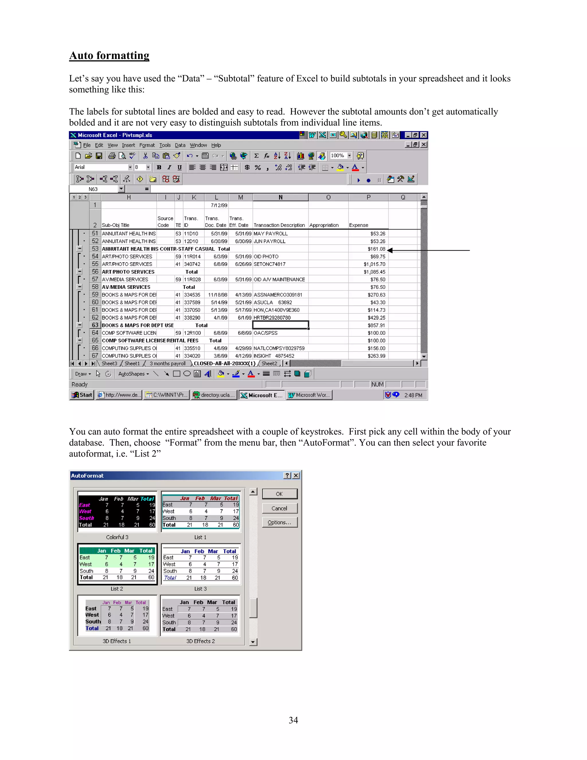 Auto formatting
Let’s say you have used the “Data” – “Subtotal” feature of Excel to build subtotals in your spreadsheet and it looks
something like this:
The labels for subtotal lines are bolded and easy to read. However the subtotal amounts don’t get automatically
bolded and it are not very easy to distinguish subtotals from individual line items.

You can auto format the entire spreadsheet with a couple of keystrokes. First pick any cell within the body of your
database. Then, choose “Format” from the menu bar, then “AutoFormat”. You can then select your favorite
autoformat, i.e. “List 2”

34

 