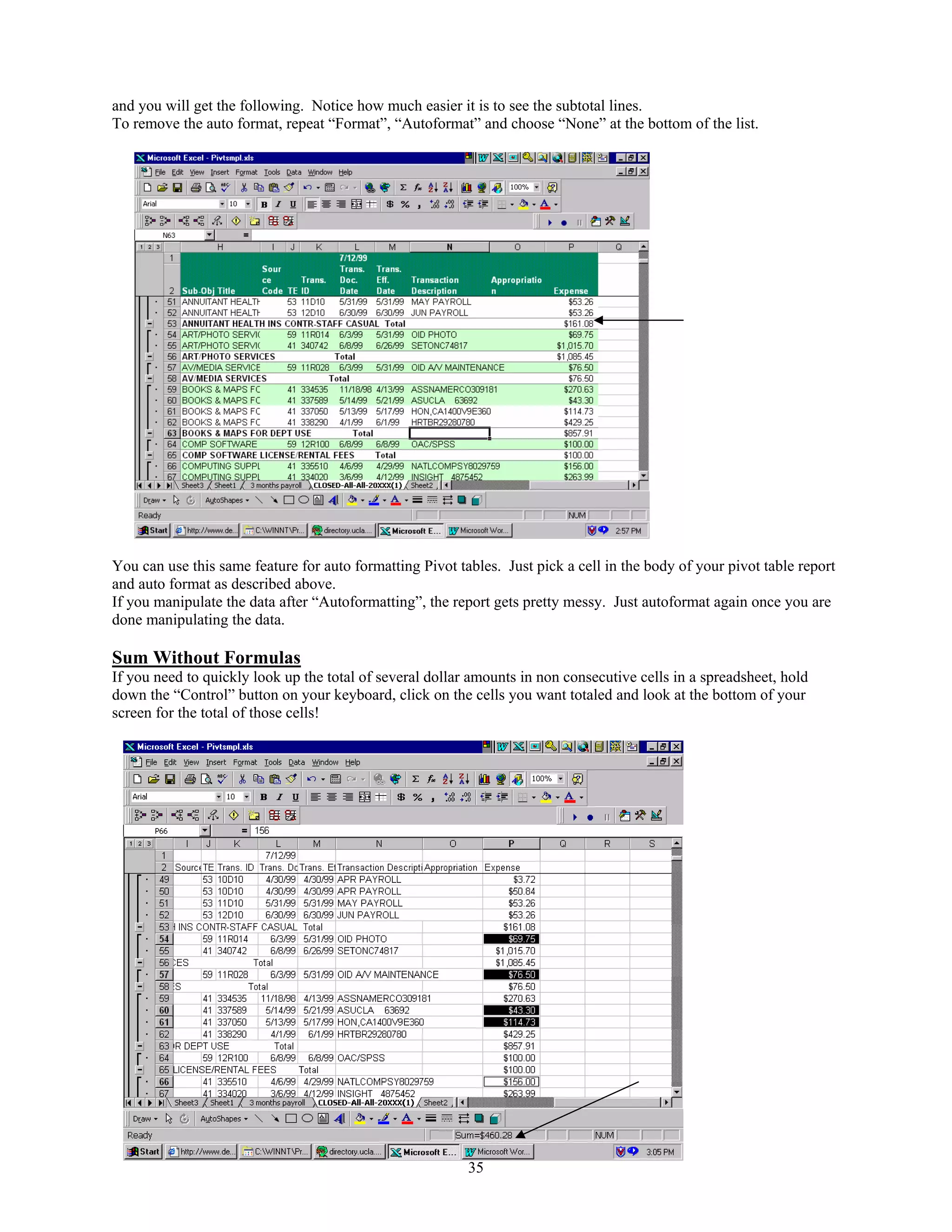 and you will get the following. Notice how much easier it is to see the subtotal lines.
To remove the auto format, repeat “Format”, “Autoformat” and choose “None” at the bottom of the list.

You can use this same feature for auto formatting Pivot tables. Just pick a cell in the body of your pivot table report
and auto format as described above.
If you manipulate the data after “Autoformatting”, the report gets pretty messy. Just autoformat again once you are
done manipulating the data.

Sum Without Formulas
If you need to quickly look up the total of several dollar amounts in non consecutive cells in a spreadsheet, hold
down the “Control” button on your keyboard, click on the cells you want totaled and look at the bottom of your
screen for the total of those cells!

35

 