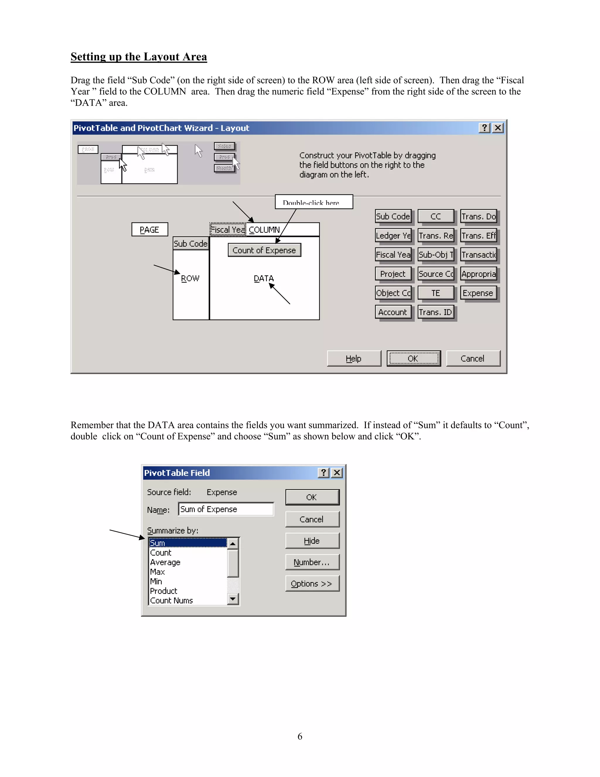 Setting up the Layout Area
Drag the field “Sub Code” (on the right side of screen) to the ROW area (left side of screen). Then drag the “Fiscal
Year ” field to the COLUMN area. Then drag the numeric field “Expense” from the right side of the screen to the
“DATA” area.

Double-click here

Remember that the DATA area contains the fields you want summarized. If instead of “Sum” it defaults to “Count”,
double click on “Count of Expense” and choose “Sum” as shown below and click “OK”.

6

 