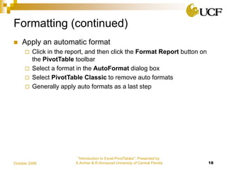 "Introduction to Excel PivotTables", Presented by:
S.Archer & R.Armacost University of Central Florida 18October 2006
Formatting (continued)
 Apply an automatic format
 Click in the report, and then click the Format Report button on
the PivotTable toolbar
 Select a format in the AutoFormat dialog box
 Select PivotTable Classic to remove auto formats
 Generally apply auto formats as a last step
 