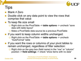 "Introduction to Excel PivotTables", Presented by:
S.Archer & R.Armacost University of Central Florida 25October 2006
Tips
 Blank ≠ Zero
 Double click on any data point to view the rows that
comprise that value
 To keep file size small
 Right click on the PivotTable -> table options -> uncheck “save
data with table layout”
 Make a PivotTable data source be a previous PivotTable
 If you want to keep column widths unchanged:
 Right click on the PivotTable -> table options -> uncheck
“AutoFormat” table
 If you want the rows or columns of your pivot tables to
remain unchanged, regardless of filter selection:
 Right click on the grey box (field name) in the “row” or “column”
position -> field settings -> check “show items with no data”
 