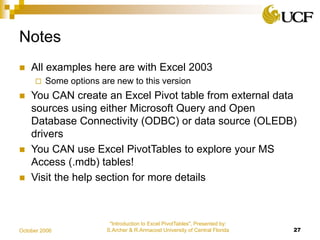 "Introduction to Excel PivotTables", Presented by:
S.Archer & R.Armacost University of Central Florida 27October 2006
Notes
 All examples here are with Excel 2003
 Some options are new to this version
 You CAN create an Excel Pivot table from external data
sources using either Microsoft Query and Open
Database Connectivity (ODBC) or data source (OLEDB)
drivers
 You CAN use Excel PivotTables to explore your MS
Access (.mdb) tables!
 Visit the help section for more details
 