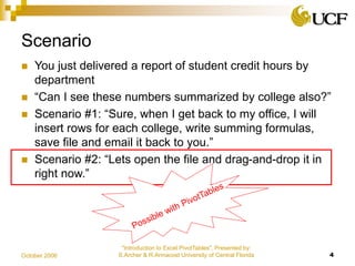 "Introduction to Excel PivotTables", Presented by:
S.Archer & R.Armacost University of Central Florida 4October 2006
Scenario
 You just delivered a report of student credit hours by
department
 “Can I see these numbers summarized by college also?”
 Scenario #1: “Sure, when I get back to my office, I will
insert rows for each college, write summing formulas,
save file and email it back to you.”
 Scenario #2: “Lets open the file and drag-and-drop it in
right now.”
 