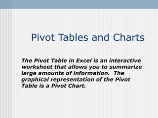 Pivot Tables and Charts The Pivot Table in Excel is an interactive worksheet that allows you to summarize large amounts of information.  The graphical representation of the Pivot Table is a Pivot Chart. 