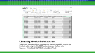 Calculating Revenue from Each Sale
To calculate the revenue from each sales use the Unit Price field round in the
Products table using the RELATED function to access the field value
Revenue:= [Units Sold]*RELATED([Products[Unit Price])
 