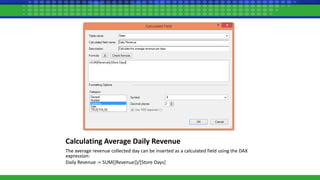 Calculating Average Daily Revenue
The average revenue collected day can be inserted as a calculated field using the DAX
expression:
Daily Revenue := SUM([Revenue])/[Store Days]
 