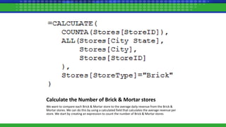 Calculate the Number of Brick & Mortar stores
We want to compare each Brick & Mortar store to the average daily revenue from the Brick &
Mortar stores. We can do this by using a calculated field that calculates the average revenue per
store. We start by creating an expression to count the number of Brick & Mortar stores
 