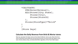 Calculate the Daily Revenue from Brick & Mortar stores
Next we calculate the Daily revenue from Brick & Mortar stores only. Note that here
and in the Brick Count field we use the ALL() function to ensure that we always count
over all [City State], [City], and [StoreID] fields regardless of the Pivot Table layout.
 