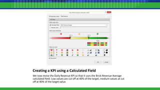 Creating a KPI using a Calculated Field
We now revise the Daily Revenue KPI so that it uses the Brick Revenue Average
calculated field. Low values are cut off at 40% of the target, medium values at cut
off at 80% of the target value.
 