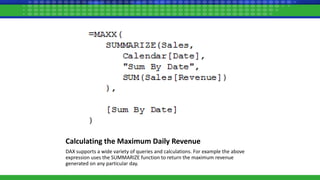 Calculating the Maximum Daily Revenue
DAX supports a wide variety of queries and calculations. For example the above
expression uses the SUMMARIZE function to return the maximum revenue
generated on any particular day.
 