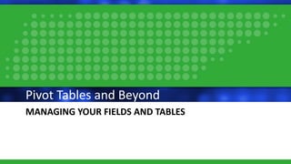 MANAGING YOUR FIELDS AND TABLES
Pivot Tables and Beyond
 