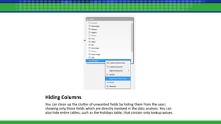 Hiding Columns
You can clean up the clutter of unwanted fields by hiding them from the user;
showing only those fields which are directly involved in the data analysis. You can
also hide entire tables, such as the Holidays table, that contain only lookup values.
 
