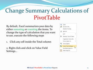 Change Summary Calculations of
PivotTable
13
By default, Excel summarizes your data by
either summing or counting the items. To
change the type of calculation that you want
to use, execute the following steps
1. Click any cell inside the Total column
2. Right click and click on Value Field
Settings...
MS Excel: PivotTable & PivotChart Reports
 