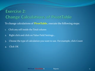 15
To change calculations of PivotTable, execute the following steps:
1. Click any cell inside the Total column
2. Right click and click on Value Field Settings...
3. Choose the type of calculation you want to use. For example, click Count
4. Click OK
MS Excel: PivotTable & PivotChart Reports
 