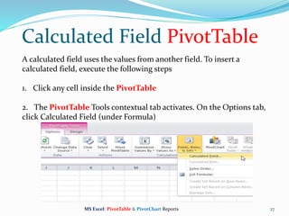 Calculated Field PivotTable
27
A calculated field uses the values from another field. To insert a
calculated field, execute the following steps
1. Click any cell inside the PivotTable
2. The PivotTable Tools contextual tab activates. On the Options tab,
click Calculated Field (under Formula)
MS Excel: PivotTable & PivotChart Reports
 