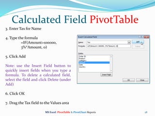28
3. Enter Tax for Name
4. Type the formula
=IF(Amount>100000,
3%*Amount, 0)
5. Click Add
Note: use the Insert Field button to
quickly insert fields when you type a
formula. To delete a calculated field,
select the field and click Delete (under
Add)
6. Click OK
7. Drag the Tax field to the Values area
Calculated Field PivotTable
MS Excel: PivotTable & PivotChart Reports
 