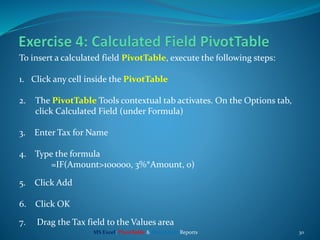 30
To insert a calculated field PivotTable, execute the following steps:
1. Click any cell inside the PivotTable
2. The PivotTable Tools contextual tab activates. On the Options tab,
click Calculated Field (under Formula)
3. Enter Tax for Name
4. Type the formula
=IF(Amount>100000, 3%*Amount, 0)
5. Click Add
6. Click OK
7. Drag the Tax field to the Values area
MS Excel: PivotTable & PivotChart Reports
 