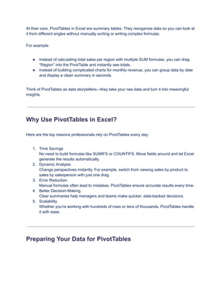 At their core, PivotTables in Excel are summary tables. They reorganize data so you can look at
it from different angles without manually sorting or writing complex formulas.
For example:
●​ Instead of calculating total sales per region with multiple SUM formulas, you can drag
“Region” into the PivotTable and instantly see totals.
●​ Instead of building complicated charts for monthly revenue, you can group data by date
and display a clean summary in seconds.
Think of PivotTables as data storytellers—they take your raw data and turn it into meaningful
insights.
Why Use PivotTables in Excel?
Here are the top reasons professionals rely on PivotTables every day:
1.​ Time Savings​
No need to build formulas like SUMIFS or COUNTIFS. Move fields around and let Excel
generate the results automatically.
2.​ Dynamic Analysis​
Change perspectives instantly. For example, switch from viewing sales by product to
sales by salesperson with just one drag.
3.​ Error Reduction​
Manual formulas often lead to mistakes. PivotTables ensure accurate results every time.
4.​ Better Decision-Making​
Clear summaries help managers and teams make quicker, data-backed decisions.
5.​ Scalability​
Whether you’re working with hundreds of rows or tens of thousands, PivotTables handle
it with ease.
Preparing Your Data for PivotTables
 