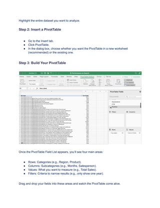 Highlight the entire dataset you want to analyze.
Step 2: Insert a PivotTable
●​ Go to the Insert tab.
●​ Click PivotTable.
●​ In the dialog box, choose whether you want the PivotTable in a new worksheet
(recommended) or the existing one.
Step 3: Build Your PivotTable
Once the PivotTable Field List appears, you’ll see four main areas:
●​ Rows: Categories (e.g., Region, Product).
●​ Columns: Subcategories (e.g., Months, Salesperson).
●​ Values: What you want to measure (e.g., Total Sales).
●​ Filters: Criteria to narrow results (e.g., only show one year).
Drag and drop your fields into these areas and watch the PivotTable come alive.
 