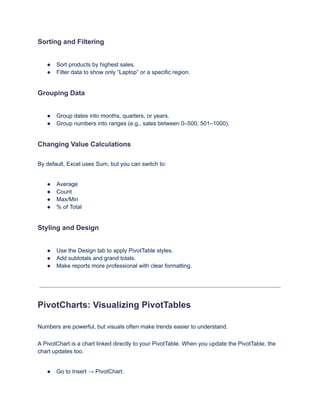 Sorting and Filtering
●​ Sort products by highest sales.
●​ Filter data to show only “Laptop” or a specific region.
Grouping Data
●​ Group dates into months, quarters, or years.
●​ Group numbers into ranges (e.g., sales between 0–500, 501–1000).
Changing Value Calculations
By default, Excel uses Sum, but you can switch to:
●​ Average
●​ Count
●​ Max/Min
●​ % of Total
Styling and Design
●​ Use the Design tab to apply PivotTable styles.
●​ Add subtotals and grand totals.
●​ Make reports more professional with clear formatting.
PivotCharts: Visualizing PivotTables
Numbers are powerful, but visuals often make trends easier to understand.
A PivotChart is a chart linked directly to your PivotTable. When you update the PivotTable, the
chart updates too.
●​ Go to Insert → PivotChart.
 