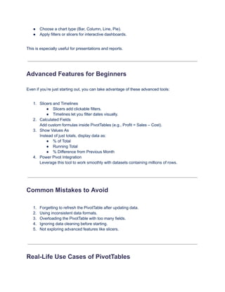 ●​ Choose a chart type (Bar, Column, Line, Pie).
●​ Apply filters or slicers for interactive dashboards.
This is especially useful for presentations and reports.
Advanced Features for Beginners
Even if you’re just starting out, you can take advantage of these advanced tools:
1.​ Slicers and Timelines
●​ Slicers add clickable filters.
●​ Timelines let you filter dates visually.
2.​ Calculated Fields​
Add custom formulas inside PivotTables (e.g., Profit = Sales – Cost).
3.​ Show Values As​
Instead of just totals, display data as:
●​ % of Total
●​ Running Total
●​ % Difference from Previous Month
4.​ Power Pivot Integration​
Leverage this tool to work smoothly with datasets containing millions of rows.
Common Mistakes to Avoid
1.​ Forgetting to refresh the PivotTable after updating data.
2.​ Using inconsistent data formats.
3.​ Overloading the PivotTable with too many fields.
4.​ Ignoring data cleaning before starting.
5.​ Not exploring advanced features like slicers.
Real-Life Use Cases of PivotTables
 