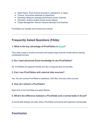 ●​ Sales Teams: Track revenue by product, salesperson, or region.
●​ Finance: Summarize expenses by department.
●​ Marketing: Measure campaign performance across channels.
●​ Education: Analyze student scores across classes.
●​ Project Management: Monitor resource allocation and timelines.
PivotTables are versatile and fit almost any industry.
Frequently Asked Questions (FAQs)
1. What is the key advantage of PivotTables in Excel?
They make it easy to quickly summarize and analyze large amounts of data without needing
complicated formulas.
2. Do I need advanced Excel knowledge to use PivotTables?
No. PivotTables are beginner-friendly and rely on drag-and-drop functionality.
3. Can I use PivotTables with external data sources?
Yes. You can connect PivotTables to databases, CSV files, and even online sources.
4. How do I refresh a PivotTable?
Right-click on the PivotTable and select Refresh.
5. What’s the difference between a PivotTable and a normal table in Excel?
A normal table displays raw data, while a PivotTable summarizes and organizes it dynamically.
Conclusion
 