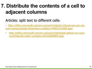 7. Distribute the contents of a cell to
adjacent columns
Articles: split text to different cells:
- http://office.microsoft.com/en-us/excel-help/de-inhoud-van-een-celover-aangrenzende-kolommen-verdelen-HP001216399.aspx
- http://office.microsoft.com/en-us/excel-help/tekst-splitsen-en-oververschillende-cellen-verdelen-HA102809804.aspx

NEW MEDIA AND COMMUNICATION TECHNOLOGY

10

 