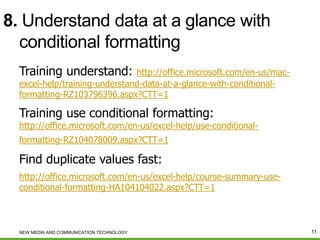 8. Understand data at a glance with
conditional formatting
Training understand:

http://office.microsoft.com/en-us/macexcel-help/training-understand-data-at-a-glance-with-conditionalformatting-RZ103796396.aspx?CTT=1

Training use conditional formatting:

http://office.microsoft.com/en-us/excel-help/use-conditional-

formatting-RZ104078009.aspx?CTT=1

Find duplicate values fast:
http://office.microsoft.com/en-us/excel-help/course-summary-useconditional-formatting-HA104104022.aspx?CTT=1

NEW MEDIA AND COMMUNICATION TECHNOLOGY

11

 