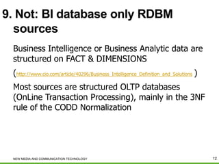 9. Not: BI database only RDBM
sources
Business Intelligence or Business Analytic data are
structured on FACT & DIMENSIONS
(http://www.cio.com/article/40296/Business_Intelligence_Definition_and_Solutions )
Most sources are structured OLTP databases
(OnLine Transaction Processing), mainly in the 3NF
rule of the CODD Normalization

NEW MEDIA AND COMMUNICATION TECHNOLOGY

12

 
