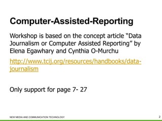 Computer-Assisted-Reporting
Workshop is based on the concept article “Data
Journalism or Computer Assisted Reporting” by
Elena Egawhary and Cynthia O-Murchu
http://www.tcij.org/resources/handbooks/datajournalism
Only support for page 7- 27

NEW MEDIA AND COMMUNICATION TECHNOLOGY

2

 