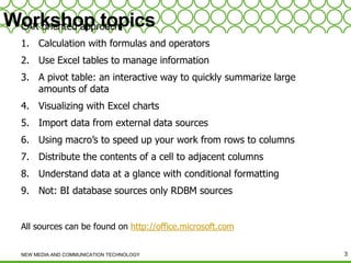 Workshop topics
CAR oriented approach
1. Calculation with formulas and operators
2. Use Excel tables to manage information
3. A pivot table: an interactive way to quickly summarize large
amounts of data
4. Visualizing with Excel charts
5. Import data from external data sources

6. Using macro’s to speed up your work from rows to columns
7. Distribute the contents of a cell to adjacent columns
8. Understand data at a glance with conditional formatting
9. Not: BI database sources only RDBM sources

All sources can be found on http://office.microsoft.com
NEW MEDIA AND COMMUNICATION TECHNOLOGY

3

 