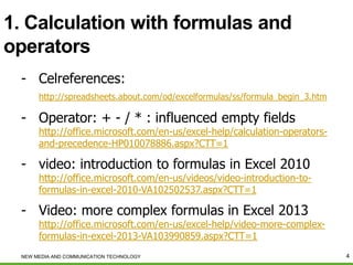 1. Calculation with formulas and
operators
- Celreferences:
http://spreadsheets.about.com/od/excelformulas/ss/formula_begin_3.htm

- Operator: + - / * : influenced empty fields

http://office.microsoft.com/en-us/excel-help/calculation-operatorsand-precedence-HP010078886.aspx?CTT=1

- video: introduction to formulas in Excel 2010

http://office.microsoft.com/en-us/videos/video-introduction-toformulas-in-excel-2010-VA102502537.aspx?CTT=1

- Video: more complex formulas in Excel 2013

http://office.microsoft.com/en-us/excel-help/video-more-complexformulas-in-excel-2013-VA103990859.aspx?CTT=1

NEW MEDIA AND COMMUNICATION TECHNOLOGY

4

 