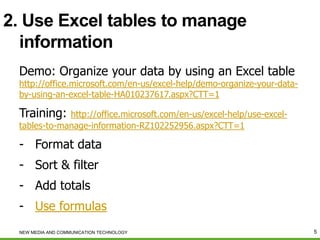 2. Use Excel tables to manage
information
Demo: Organize your data by using an Excel table

http://office.microsoft.com/en-us/excel-help/demo-organize-your-databy-using-an-excel-table-HA010237617.aspx?CTT=1

Training:

http://office.microsoft.com/en-us/excel-help/use-exceltables-to-manage-information-RZ102252956.aspx?CTT=1

- Format data
- Sort & filter
- Add totals
- Use formulas
NEW MEDIA AND COMMUNICATION TECHNOLOGY

5

 