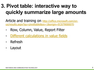 3. Pivot table: interactive way to
quickly summarize large amounts
Article and training on

http://office.microsoft.com/enus/results.aspx?qu=pivottable&ex=1&origin=EC079000070

- Row, Column, Value, Report Filter
- Different calculations in value fields

- Refresh
- Layout

NEW MEDIA AND COMMUNICATION TECHNOLOGY

6

 