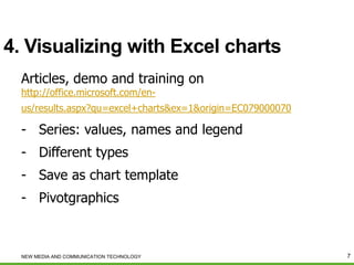 4. Visualizing with Excel charts
Articles, demo and training on
http://office.microsoft.com/en-

us/results.aspx?qu=excel+charts&ex=1&origin=EC079000070

- Series: values, names and legend

- Different types
- Save as chart template
- Pivotgraphics

NEW MEDIA AND COMMUNICATION TECHNOLOGY

7

 