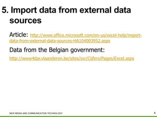 5. Import data from external data
sources
Article:

http://www.office.microsoft.com/en-us/excel-help/importdata-from-external-data-sources-HA104003952.aspx

Data from the Belgian government:
http://www4dar.vlaanderen.be/sites/svr/Cijfers/Pages/Excel.aspx

NEW MEDIA AND COMMUNICATION TECHNOLOGY

8

 