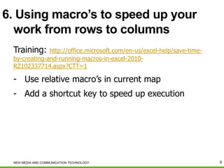6. Using macro’s to speed up your
work from rows to columns
Training:

http://office.microsoft.com/en-us/excel-help/save-timeby-creating-and-running-macros-in-excel-2010RZ102337714.aspx?CTT=1

- Use relative macro’s in current map
- Add a shortcut key to speed up execution

NEW MEDIA AND COMMUNICATION TECHNOLOGY

9

 