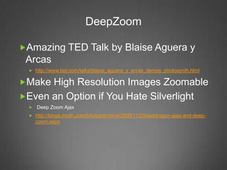 DeepZoom

Amazing TED Talk by Blaise Aguera y
 Arcas
   http://www.ted.com/talks/blaise_aguera_y_arcas_demos_photosynth.html


Make High Resolution Images Zoomable
Even an Option if You Hate Silverlight
     Deep Zoom Ajax
   http://blogs.msdn.com/b/lutzg/archive/2008/11/23/seadragon-ajax-and-deep-
      zoom.aspx
 