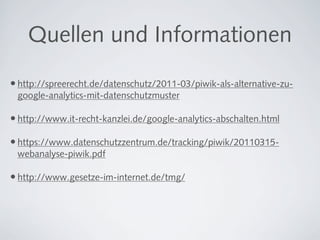 Quellen und Informationen

• http://spreerecht.de/datenschutz/2011-03/piwik-als-alternative-zu-
 google-analytics-mit-datenschutzmuster

• http://www.it-recht-kanzlei.de/google-analytics-abschalten.html

• https://www.datenschutzzentrum.de/tracking/piwik/20110315-
 webanalyse-piwik.pdf

• http://www.gesetze-im-internet.de/tmg/
 