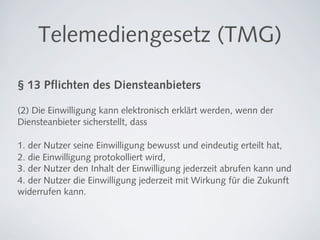 Telemediengesetz (TMG)

§ 13 Pﬂichten des Diensteanbieters

(2) Die Einwilligung kann elektronisch erklärt werden, wenn der
Diensteanbieter sicherstellt, dass

1. der Nutzer seine Einwilligung bewusst und eindeutig erteilt hat,
2. die Einwilligung protokolliert wird,
3. der Nutzer den Inhalt der Einwilligung jederzeit abrufen kann und
4. der Nutzer die Einwilligung jederzeit mit Wirkung für die Zukunft
widerrufen kann.
 