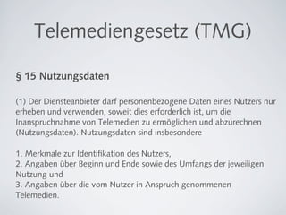 Telemediengesetz (TMG)

§ 15 Nutzungsdaten

(1) Der Diensteanbieter darf personenbezogene Daten eines Nutzers nur
erheben und verwenden, soweit dies erforderlich ist, um die
Inanspruchnahme von Telemedien zu ermöglichen und abzurechnen
(Nutzungsdaten). Nutzungsdaten sind insbesondere

1. Merkmale zur Identiﬁkation des Nutzers,
2. Angaben über Beginn und Ende sowie des Umfangs der jeweiligen
Nutzung und
3. Angaben über die vom Nutzer in Anspruch genommenen
Telemedien.
 