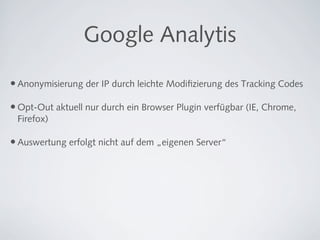Google Analytis

• Anonymisierung der IP durch leichte Modiﬁzierung des Tracking Codes

• Opt-Out aktuell nur durch ein Browser Plugin verfügbar (IE, Chrome,
 Firefox)

• Auswertung erfolgt nicht auf dem „eigenen Server“
 