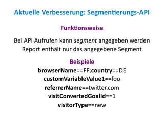 Aktuelle Verbesserung: Segmentierungs-API

               Funktionsweise
Bei API Aufrufen kann segment angegeben werden
   Report enthält nur das angegebene Segment
                     Beispiele
        browserName==FF;country==DE
          customVariableValue1==foo
          referrerName==twitter.com
            visitConvertedGoalId==1
                visitorType==new
 